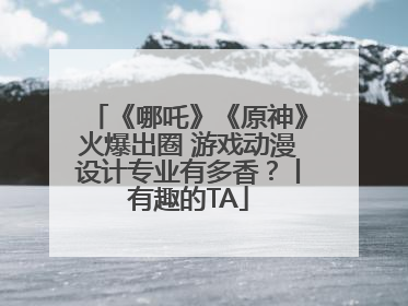 《哪吒》《原神》火爆出圈 游戏动漫设计专业有多香？丨有趣的TA