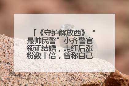 《守护解放西》“最帅民警”小齐警官领证结婚，走红后涨粉数十倍，曾称自己只是普通人