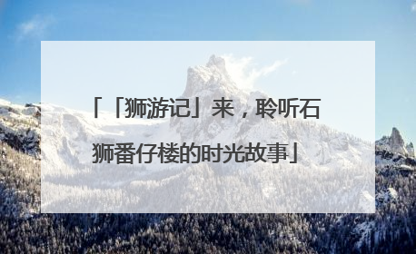 「狮游记」来，聆听石狮番仔楼的时光故事