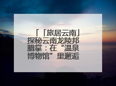 「旅居云南」探秘云南龙陵邦腊掌：在“温泉博物馆”里邂逅诗意康养生活