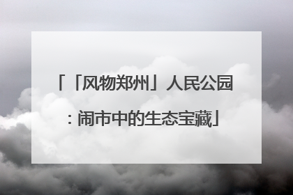 「风物郑州」人民公园：闹市中的生态宝藏