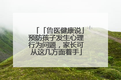 「鲁医健康说」预防孩子发生心理行为问题，家长可从这几方面着手