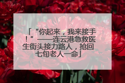 “你起来，我来接手！”——连云港急救医生街头接力路人，抢回七旬老人一命