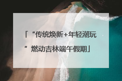 “传统焕新+年轻潮玩”燃动吉林端午假期
