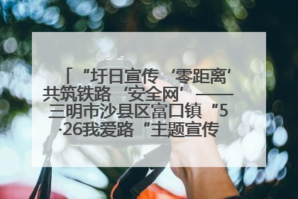 “圩日宣传‘零距离’共筑铁路‘安全网’——三明市沙县区富口镇“5·26我爱路“主题宣传活动成效显著