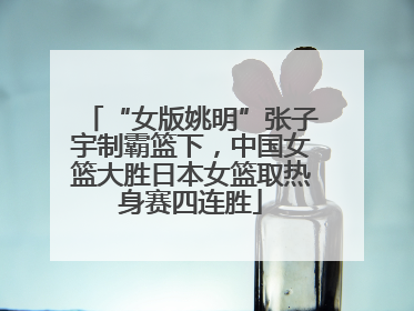 “女版姚明”张子宇制霸篮下，中国女篮大胜日本女篮取热身赛四连胜