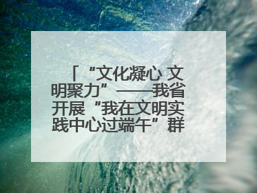“文化凝心 文明聚力”——我省开展“我在文明实践中心过端午”群众主题活动