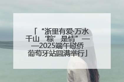 “浙里有爱·万水千山‘粽’是情”——2025端午慰侨葡萄牙站圆满举行