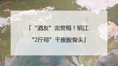 “酒友”需警惕！镇江“2斤哥”干废股骨头