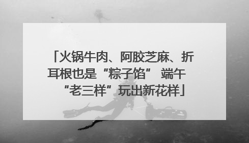 火锅牛肉、阿胶芝麻、折耳根也是“粽子馅” 端午“老三样”玩出新花样