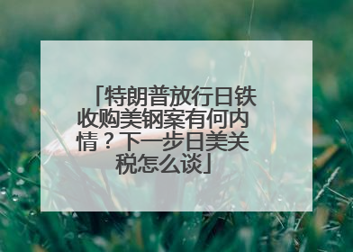 特朗普放行日铁收购美钢案有何内情？下一步日美关税怎么谈