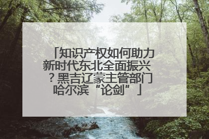知识产权如何助力新时代东北全面振兴？黑吉辽蒙主管部门哈尔滨“论剑”