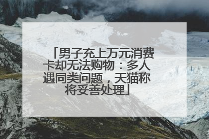 男子充上万元消费卡却无法购物：多人遇同类问题，天猫称将妥善处理