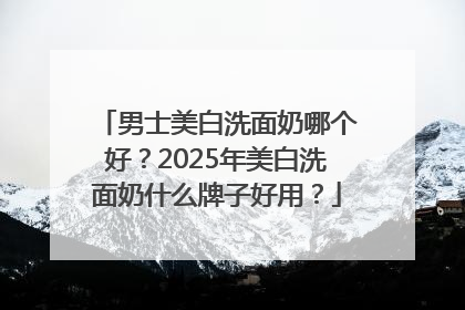 男士美白洗面奶哪个好？2025年美白洗面奶什么牌子好用？