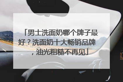 男士洗面奶哪个牌子最好？洗面奶十大畅销品牌，油光粗糙不再见