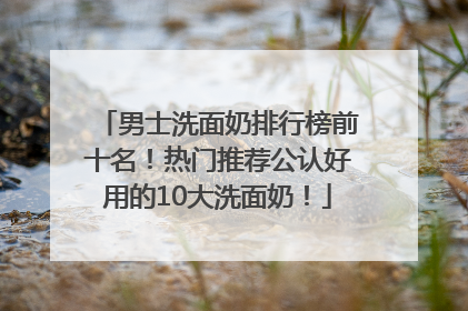 男士洗面奶排行榜前十名！热门推荐公认好用的10大洗面奶！
