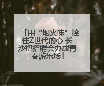 用“烟火味”拴住Z世代的心 长沙把招聘会办成青春游乐场