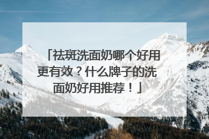 祛斑洗面奶哪个好用更有效？什么牌子的洗面奶好用推荐！