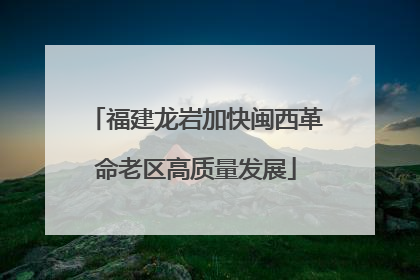 福建龙岩加快闽西革命老区高质量发展