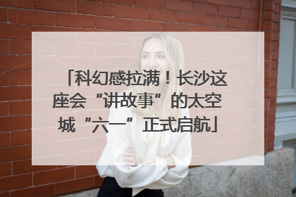科幻感拉满！长沙这座会“讲故事”的太空城“六一”正式启航