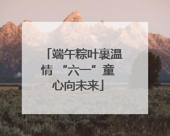 端午粽叶裹温情 “六一”童心向未来