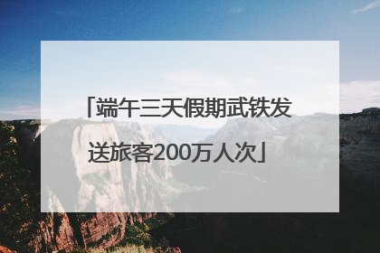 端午三天假期武铁发送旅客200万人次