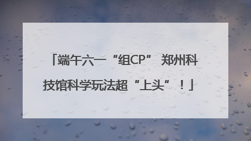 端午六一“组CP” 郑州科技馆科学玩法超“上头”！
