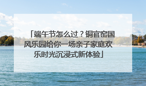 端午节怎么过？铜官窑国风乐园给你一场亲子家庭欢乐时光沉浸式新体验