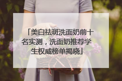 美白祛斑洗面奶前十名实测，洗面奶推荐学生权威榜单揭晓