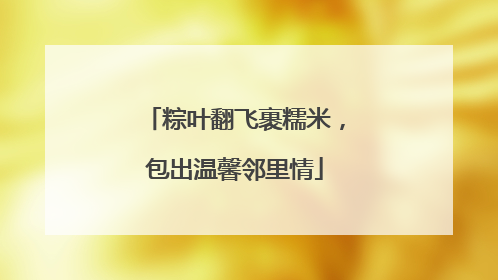 粽叶翻飞裹糯米，包出温馨邻里情