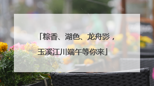 粽香、湖色、龙舟影，玉溪江川端午等你来