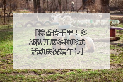 粽香传千里！多部队开展多种形式活动庆祝端午节