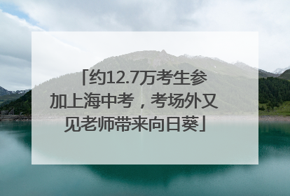 约12.7万考生参加上海中考，考场外又见老师带来向日葵