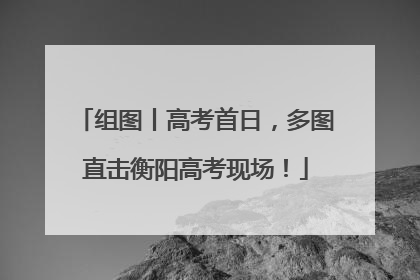 组图丨高考首日，多图直击衡阳高考现场！