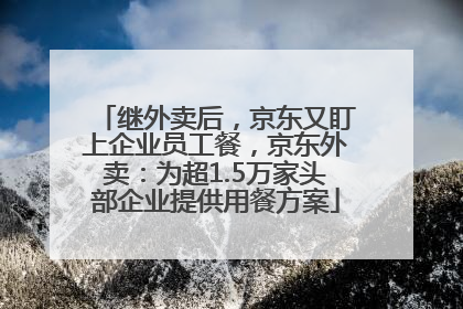 继外卖后，京东又盯上企业员工餐，京东外卖：为超1.5万家头部企业提供用餐方案