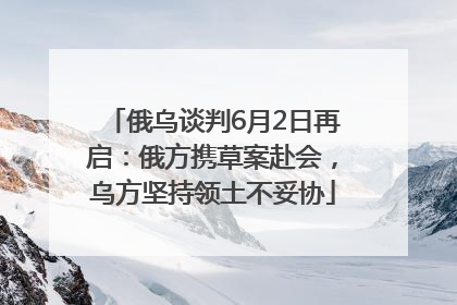 俄乌谈判6月2日再启：俄方携草案赴会，乌方坚持领土不妥协