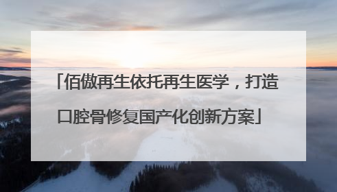佰傲再生依托再生医学，打造口腔骨修复国产化创新方案