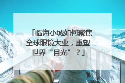 临海小城如何聚焦全球眼镜大业，重塑世界“目光”？