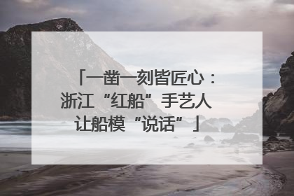一凿一刻皆匠心：浙江“红船”手艺人让船模“说话”