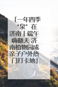 一年四季 “泉”在济南丨端午嗨翻天 济南植物园成亲子户外热门打卡地