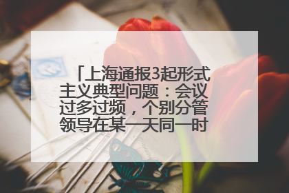 上海通报3起形式主义典型问题：会议过多过频，个别分管领导在某一天同一时段需参加3个会议