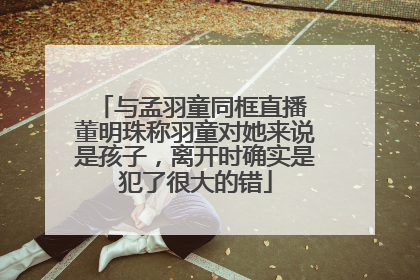 与孟羽童同框直播 董明珠称羽童对她来说是孩子，离开时确实是犯了很大的错