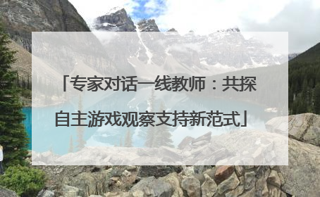 专家对话一线教师：共探自主游戏观察支持新范式