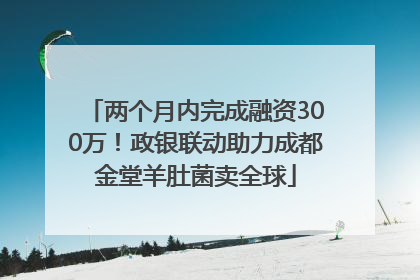 两个月内完成融资300万！政银联动助力成都金堂羊肚菌卖全球