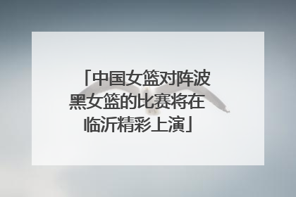 中国女篮对阵波黑女篮的比赛将在临沂精彩上演
