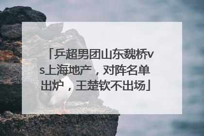 乒超男团山东魏桥vs上海地产，对阵名单出炉，王楚钦不出场