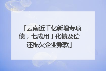 云南近千亿新增专项债，七成用于化债及偿还拖欠企业账款