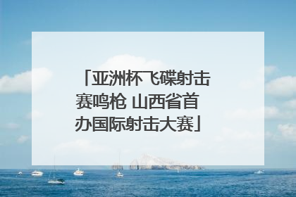 亚洲杯飞碟射击赛鸣枪 山西省首办国际射击大赛