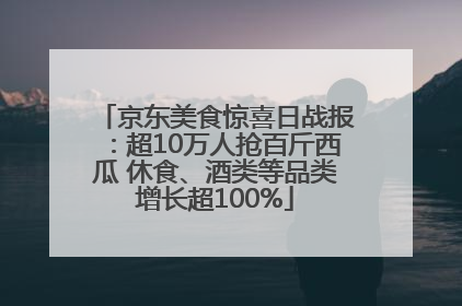 京东美食惊喜日战报：超10万人抢百斤西瓜 休食、酒类等品类增长超100%