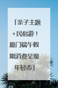 亲子主题+民俗游!厦门端午假期消费呈现年轻态